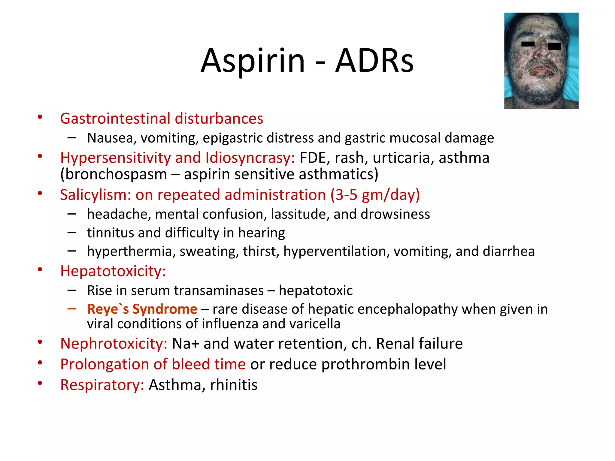 Aspirin - ADRs
• Gastrointestinal disturbances
– Nausea, vomiting, epigastric distress and gastric mucosal damage
• Hypersensitivity and Idiosyncrasy: FDE, rash, urticaria, asthma
(bronchospasm – aspirin sensitive asthmatics)
• Salicylism: on repeated administration (3-5 gm/day)
– headache, mental confusion, lassitude, and drowsiness
– tinnitus and difficulty in hearing
– hyperthermia, sweating, thirst, hyperventilation, vomiting, and diarrhea
• Hepatotoxicity:
– Rise in serum transaminases – hepatotoxic
– Reye`s Syndrome – rare disease of hepatic encephalopathy when given in
viral conditions of influenza and varicella
• Nephrotoxicity: Na+ and water retention, ch. Renal failure
• Prolongation of bleed time or reduce prothrombin level
• Respiratory: Asthma, rhinitis
 