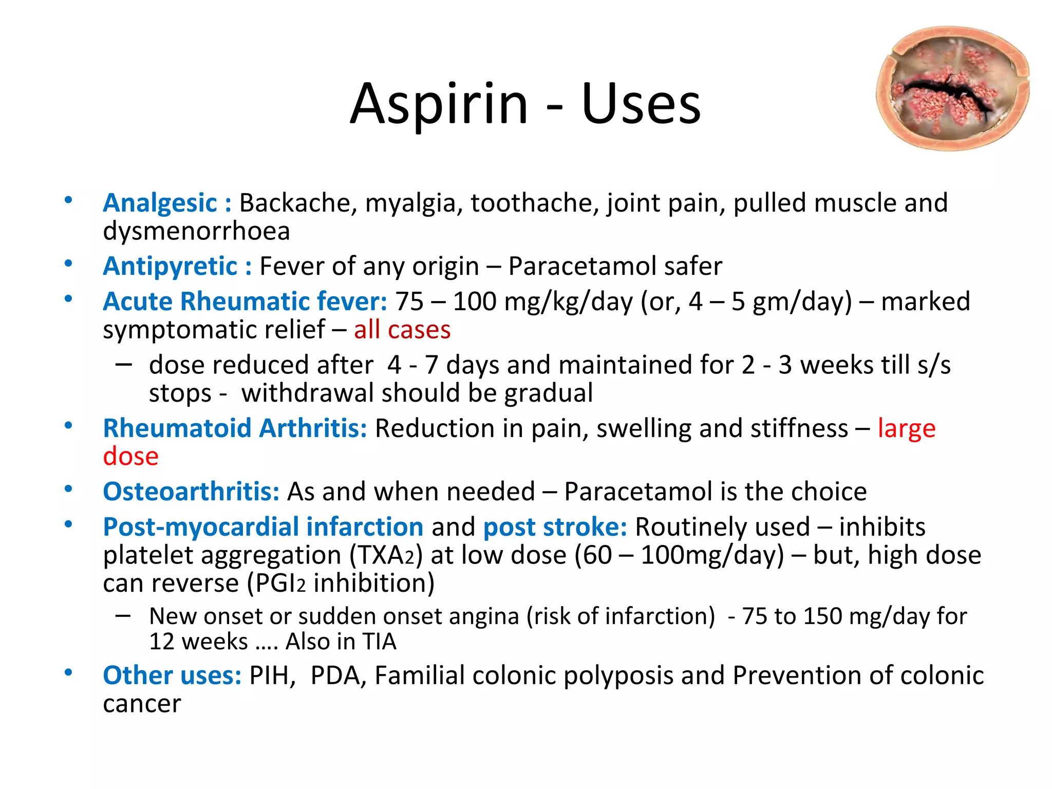 Aspirin - Uses
• Analgesic : Backache, myalgia, toothache, joint pain, pulled muscle and
dysmenorrhoea
• Antipyretic : Fever of any origin – Paracetamol safer
• Acute Rheumatic fever: 75 – 100 mg/kg/day (or, 4 – 5 gm/day) – marked
symptomatic relief – all cases
– dose reduced after 4 - 7 days and maintained for 2 - 3 weeks till s/s
stops - withdrawal should be gradual
• Rheumatoid Arthritis: Reduction in pain, swelling and stiffness – large
dose
• Osteoarthritis: As and when needed – Paracetamol is the choice
• Post-myocardial infarction and post stroke: Routinely used – inhibits
platelet aggregation (TXA2) at low dose (60 – 100mg/day) – but, high dose
can reverse (PGI2 inhibition)
– New onset or sudden onset angina (risk of infarction) - 75 to 150 mg/day for
12 weeks …. Also in TIA
• Other uses: PIH, PDA, Familial colonic polyposis and Prevention of colonic
cancer
 