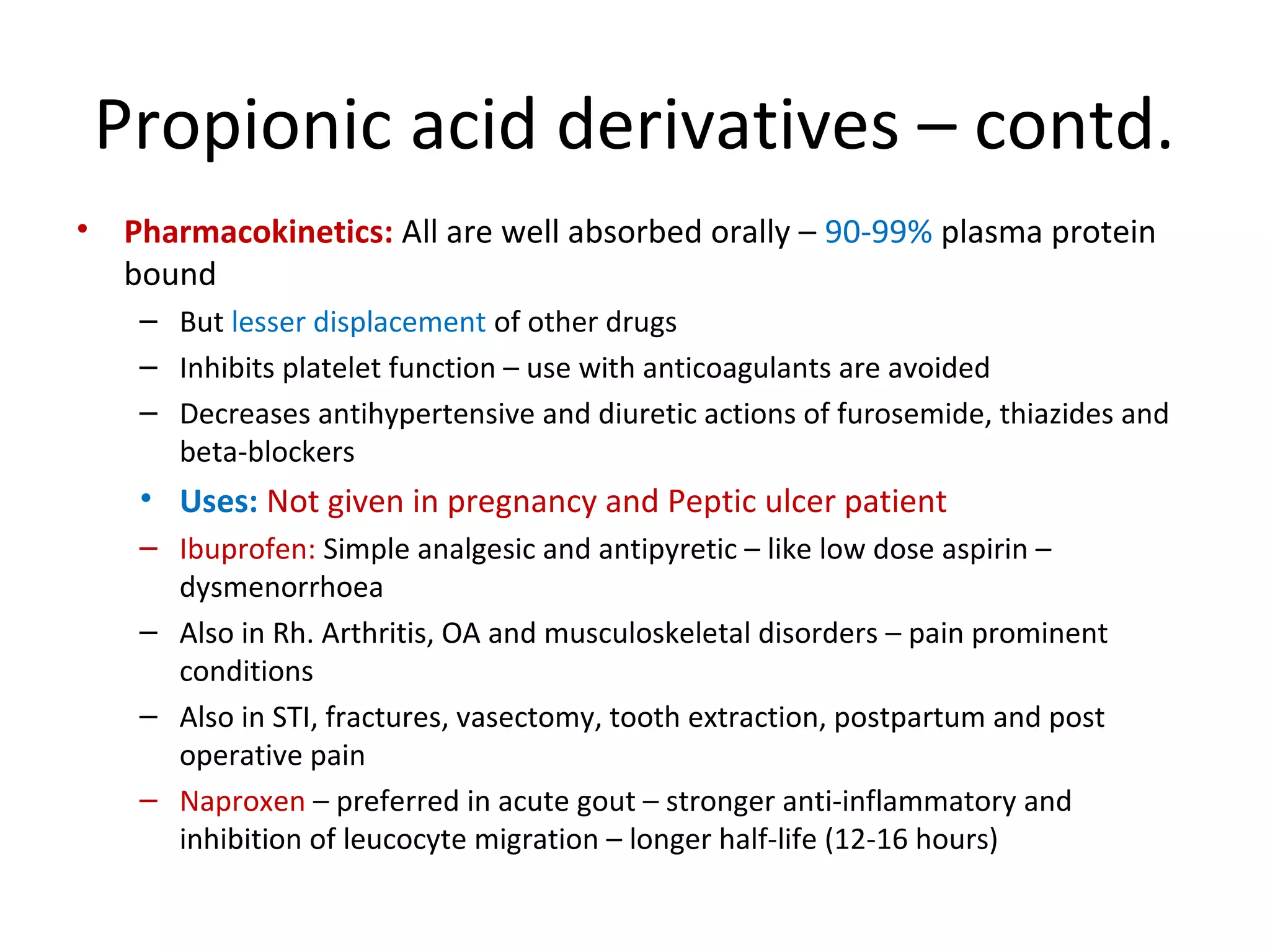 Propionic acid derivatives – contd.
• Pharmacokinetics: All are well absorbed orally – 90-99% plasma protein
bound
– But lesser displacement of other drugs
– Inhibits platelet function – use with anticoagulants are avoided
– Decreases antihypertensive and diuretic actions of furosemide, thiazides and
beta-blockers
• Uses: Not given in pregnancy and Peptic ulcer patient
– Ibuprofen: Simple analgesic and antipyretic – like low dose aspirin –
dysmenorrhoea
– Also in Rh. Arthritis, OA and musculoskeletal disorders – pain prominent
conditions
– Also in STI, fractures, vasectomy, tooth extraction, postpartum and post
operative pain
– Naproxen – preferred in acute gout – stronger anti-inflammatory and
inhibition of leucocyte migration – longer half-life (12-16 hours)
 