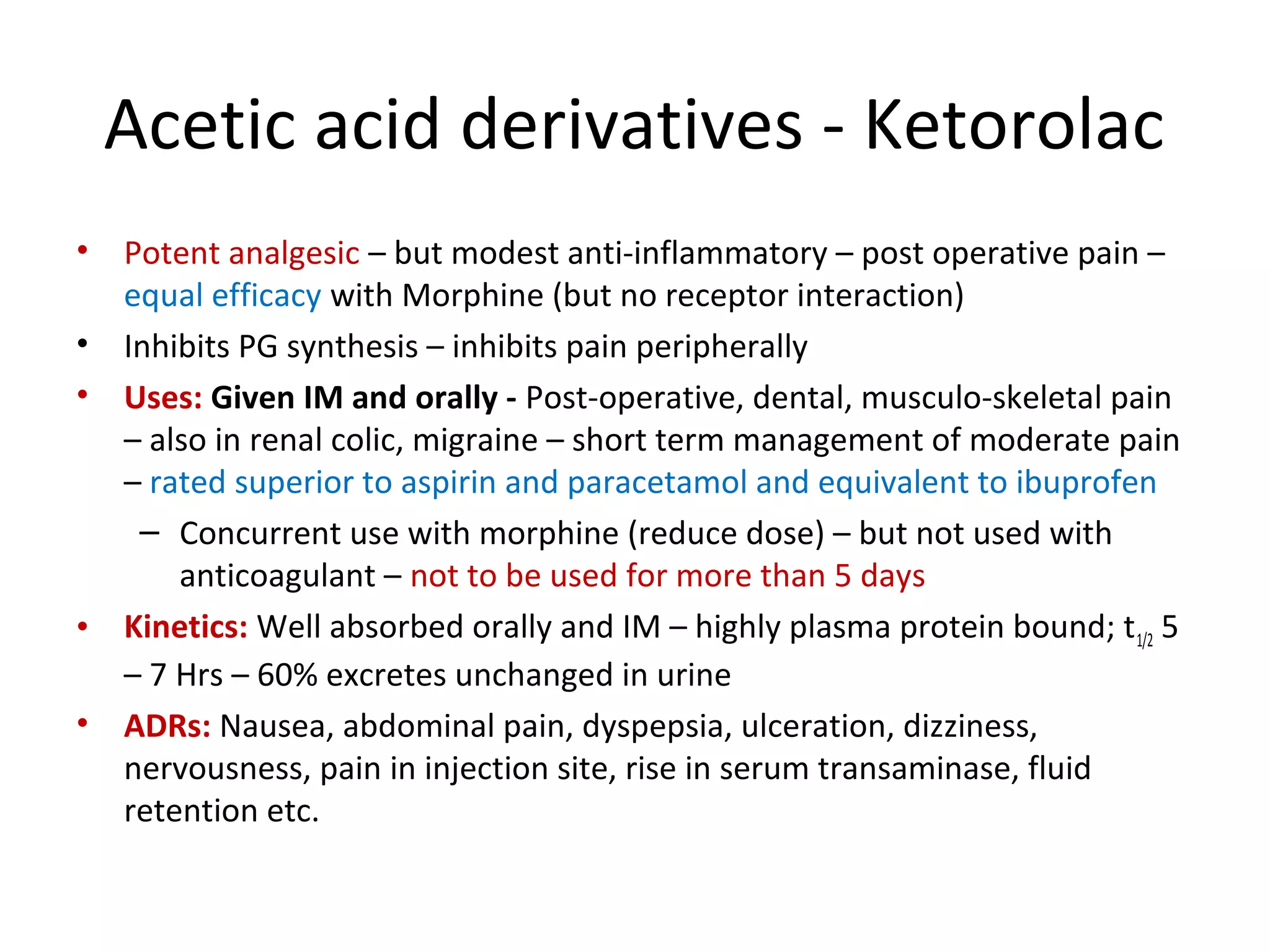 Acetic acid derivatives - Ketorolac
• Potent analgesic – but modest anti-inflammatory – post operative pain –
equal efficacy with Morphine (but no receptor interaction)
• Inhibits PG synthesis – inhibits pain peripherally
• Uses: Given IM and orally - Post-operative, dental, musculo-skeletal pain
– also in renal colic, migraine – short term management of moderate pain
– rated superior to aspirin and paracetamol and equivalent to ibuprofen
– Concurrent use with morphine (reduce dose) – but not used with
anticoagulant – not to be used for more than 5 days
• Kinetics: Well absorbed orally and IM – highly plasma protein bound; t1/2 5
– 7 Hrs – 60% excretes unchanged in urine
• ADRs: Nausea, abdominal pain, dyspepsia, ulceration, dizziness,
nervousness, pain in injection site, rise in serum transaminase, fluid
retention etc.
 