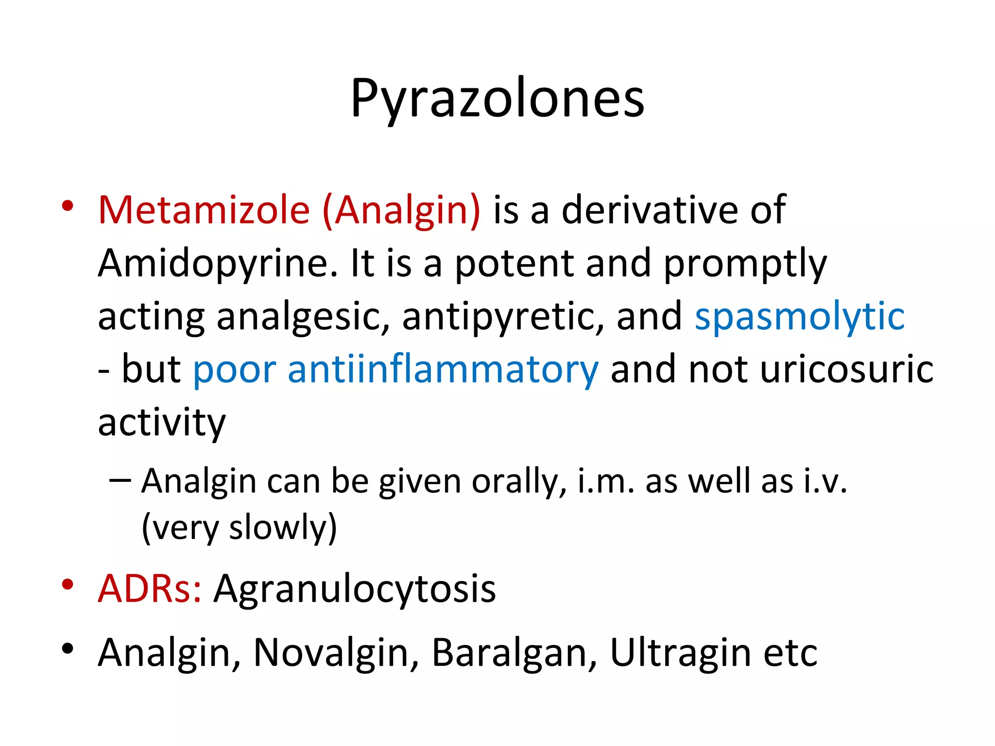 Pyrazolones
• Metamizole (Analgin) is a derivative of
Amidopyrine. It is a potent and promptly
acting analgesic, antipyretic, and spasmolytic
- but poor antiinflammatory and not uricosuric
activity
– Analgin can be given orally, i.m. as well as i.v.
(very slowly)
• ADRs: Agranulocytosis
• Analgin, Novalgin, Baralgan, Ultragin etc
 