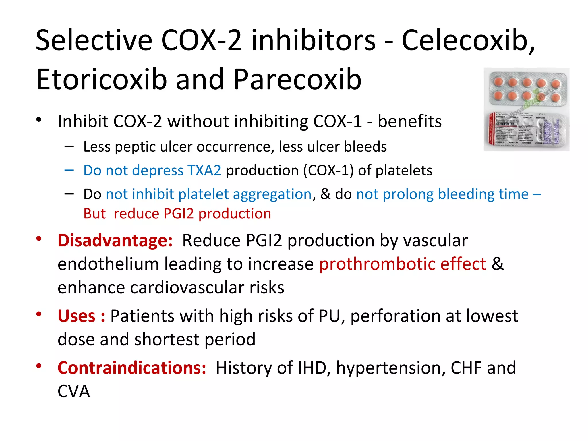 Selective COX-2 inhibitors - Celecoxib,
Etoricoxib and Parecoxib
• Inhibit COX-2 without inhibiting COX-1 - benefits
– Less peptic ulcer occurrence, less ulcer bleeds
– Do not depress TXA2 production (COX-1) of platelets
– Do not inhibit platelet aggregation, & do not prolong bleeding time –
But reduce PGI2 production
• Disadvantage: Reduce PGI2 production by vascular
endothelium leading to increase prothrombotic effect &
enhance cardiovascular risks
• Uses : Patients with high risks of PU, perforation at lowest
dose and shortest period
• Contraindications: History of IHD, hypertension, CHF and
CVA
 