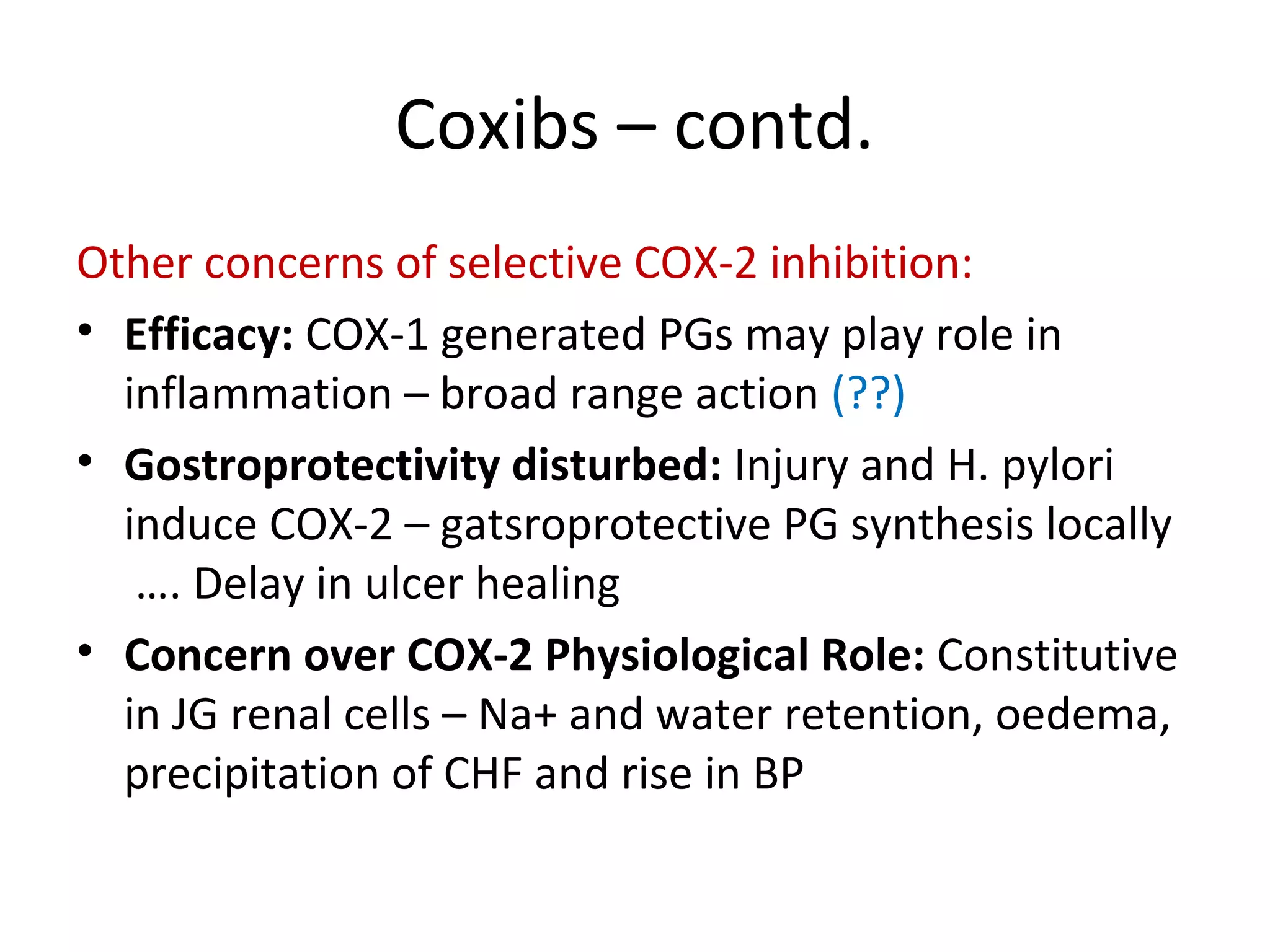 Coxibs – contd.
Other concerns of selective COX-2 inhibition:
• Efficacy: COX-1 generated PGs may play role in
inflammation – broad range action (??)
• Gostroprotectivity disturbed: Injury and H. pylori
induce COX-2 – gatsroprotective PG synthesis locally
…. Delay in ulcer healing
• Concern over COX-2 Physiological Role: Constitutive
in JG renal cells – Na+ and water retention, oedema,
precipitation of CHF and rise in BP
 