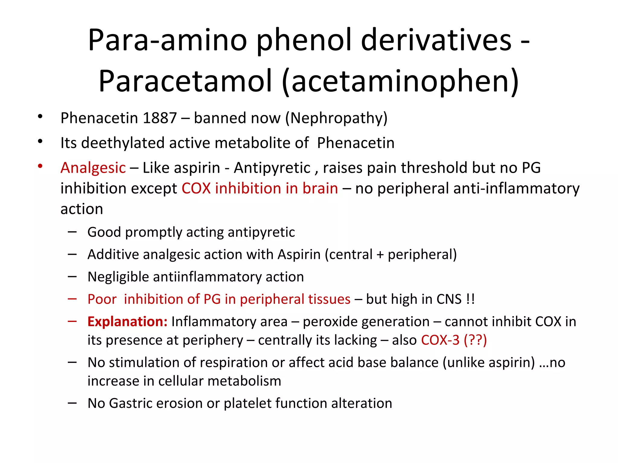 Para-amino phenol derivatives -
Paracetamol (acetaminophen)
• Phenacetin 1887 – banned now (Nephropathy)
• Its deethylated active metabolite of Phenacetin
• Analgesic – Like aspirin - Antipyretic , raises pain threshold but no PG
inhibition except COX inhibition in brain – no peripheral anti-inflammatory
action
– Good promptly acting antipyretic
– Additive analgesic action with Aspirin (central + peripheral)
– Negligible antiinflammatory action
– Poor inhibition of PG in peripheral tissues – but high in CNS !!
– Explanation: Inflammatory area – peroxide generation – cannot inhibit COX in
its presence at periphery – centrally its lacking – also COX-3 (??)
– No stimulation of respiration or affect acid base balance (unlike aspirin) …no
increase in cellular metabolism
– No Gastric erosion or platelet function alteration
 