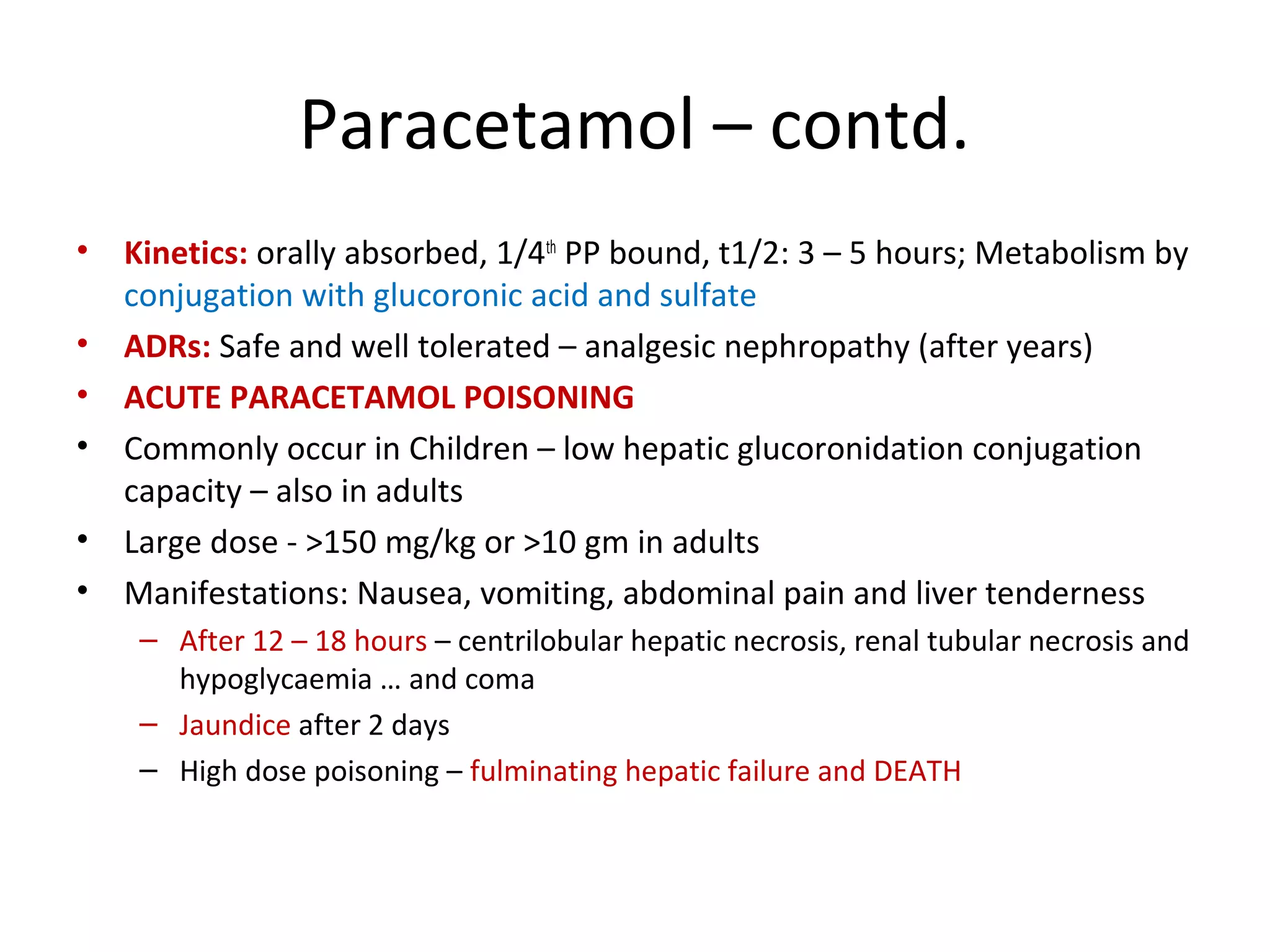 Paracetamol – contd.
• Kinetics: orally absorbed, 1/4th
PP bound, t1/2: 3 – 5 hours; Metabolism by
conjugation with glucoronic acid and sulfate
• ADRs: Safe and well tolerated – analgesic nephropathy (after years)
• ACUTE PARACETAMOL POISONING
• Commonly occur in Children – low hepatic glucoronidation conjugation
capacity – also in adults
• Large dose - >150 mg/kg or >10 gm in adults
• Manifestations: Nausea, vomiting, abdominal pain and liver tenderness
– After 12 – 18 hours – centrilobular hepatic necrosis, renal tubular necrosis and
hypoglycaemia … and coma
– Jaundice after 2 days
– High dose poisoning – fulminating hepatic failure and DEATH
 