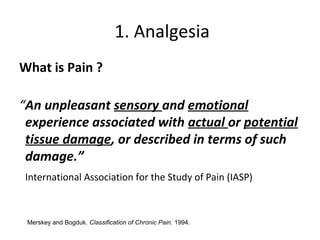 1. Analgesia
What is Pain ?
“An unpleasant sensory and emotional
experience associated with actual or potential
tissue damage, or described in terms of such
damage.”
International Association for the Study of Pain (IASP)
Merskey and Bogduk. Classification of Chronic Pain. 1994.
 