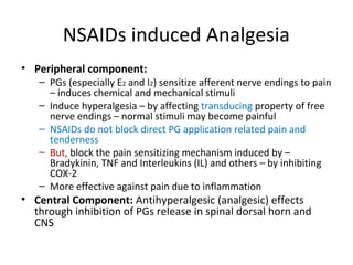 NSAIDs induced Analgesia
• Peripheral component:
– PGs (especially E2 and I2) sensitize afferent nerve endings to pain
– induces chemical and mechanical stimuli
– Induce hyperalgesia – by affecting transducing property of free
nerve endings – normal stimuli may become painful
– NSAIDs do not block direct PG application related pain and
tenderness
– But, block the pain sensitizing mechanism induced by –
Bradykinin, TNF and Interleukins (IL) and others – by inhibiting
COX-2
– More effective against pain due to inflammation
• Central Component: Antihyperalgesic (analgesic) effects
through inhibition of PGs release in spinal dorsal horn and
CNS
 