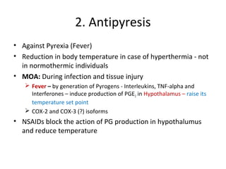 2. Antipyresis
• Against Pyrexia (Fever)
• Reduction in body temperature in case of hyperthermia - not
in normothermic individuals
• MOA: During infection and tissue injury
 Fever – by generation of Pyrogens - Interleukins, TNF-alpha and
Interferones – induce production of PGE2 in Hypothalamus – raise its
temperature set point
 COX-2 and COX-3 (?) isoforms
• NSAIDs block the action of PG production in hypothalumus
and reduce temperature
 