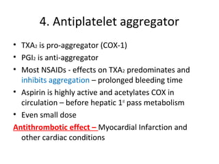 4. Antiplatelet aggregator
• TXA2 is pro-aggregator (COX-1)
• PGI2 is anti-aggregator
• Most NSAIDs - effects on TXA2 predominates and
inhibits aggregation – prolonged bleeding time
• Aspirin is highly active and acetylates COX in
circulation – before hepatic 1st
pass metabolism
• Even small dose
Antithrombotic effect – Myocardial Infarction and
other cardiac conditions
 