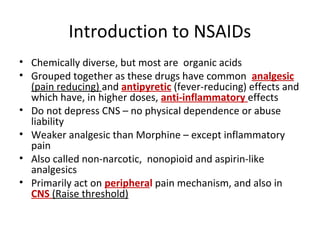Introduction to NSAIDs
• Chemically diverse, but most are organic acids
• Grouped together as these drugs have common analgesic
(pain reducing) and antipyretic (fever-reducing) effects and
which have, in higher doses, anti-inflammatory effects
• Do not depress CNS – no physical dependence or abuse
liability
• Weaker analgesic than Morphine – except inflammatory
pain
• Also called non-narcotic, nonopioid and aspirin-like
analgesics
• Primarily act on peripheral pain mechanism, and also in
CNS (Raise threshold)
 