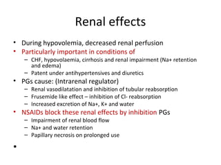 Renal effects
• During hypovolemia, decreased renal perfusion
• Particularly important in conditions of
– CHF, hypovolaemia, cirrhosis and renal impairment (Na+ retention
and edema)
– Patent under antihypertensives and diuretics
• PGs cause: (Intrarenal regulator)
– Renal vasodilatation and inhibition of tubular reabsorption
– Frusemide like effect – inhibition of Cl- reabsorption
– Increased excretion of Na+, K+ and water
• NSAIDs block these renal effects by inhibition PGs
– Impairment of renal blood flow
– Na+ and water retention
– Papillary necrosis on prolonged use
•
 