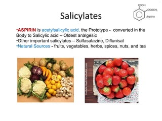 Salicylates
•ASPIRIN is acetylsalicylic acid, the Prototype - converted in the
Body to Salicylic acid – Oldest analgesic
•Other important salicylates – Sulfasalazine, Diflunisal
•Natural Sources - fruits, vegetables, herbs, spices, nuts, and tea
 