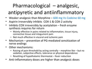 Pharmacological – analgesic,
antipyretic and antiinflammatory
• Weaker analgesic than Morphine – 600 mg Vs Codeine 60 mg
• Aspirin irreversibly inhibits COX-1 & COX-2 activity
• Inhibits COX irreversibly by acetylation – fresh enzyme
synthesis requires for return
– Mainly effective in pains related to inflammation, tissue injury,
connective tissue and integument pain
– Not much effective in visceral and ischemic pain
• Mechanism – prevention of PG-mediated sensitization of
nerve endings
• Other mechanisms:
– Raising of pain threshold by acting centrally – morphine like – but no
sedation, subjective effects, tolerance or physical dependence
– Resetting of hypothalamic thermostat – fever reduction
• Anti-inflammatory doses are higher than analgesic doses
 