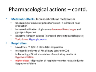 Pharmacological actions – contd.
• Metabolic effects: Increased cellular metabolism
• Uncoupling of oxydative phosphorylation → increased heat
production
• Increased utilization of glucose – decreased blood sugar and
glycogen depletion
• Negative Nitrogen balance (increased protein to carbohydrate)
• Toxic doses: Hyperglycaemia
• Respiration:
• Low doses: ↑ CO2 → stimulates respiration
• Increased sensitivity of Respiratory centre to CO2
• In Poisoning - Direct stimulation of respiratory center →
Hyperventilation
• Higher doses - depression of respiratory center →Death due to
Respiratory Failure
 