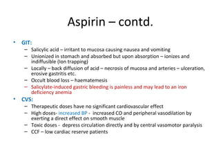 Aspirin – contd.
• GIT:
– Salicylic acid – irritant to mucosa causing nausea and vomiting
– Unionized in stomach and absorbed but upon absorption – ionizes and
indiffusible (Ion trapping)
– Locally – back diffusion of acid – necrosis of mucosa and arteries – ulceration,
erosive gastritis etc.
– Occult blood loss – haematemesis
– Salicylate-induced gastric bleeding is painless and may lead to an iron
deficiency anemia
• CVS:
– Therapeutic doses have no significant cardiovascular effect
– High doses- increased BP - increased CO and peripheral vasodilation by
exerting a direct effect on smooth muscle
– Toxic doses - depress circulation directly and by central vasomotor paralysis
– CCF – low cardiac reserve patients
 