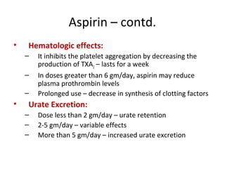 Aspirin – contd.
• Hematologic effects:
– It inhibits the platelet aggregation by decreasing the
production of TXA2 – lasts for a week
– In doses greater than 6 gm/day, aspirin may reduce
plasma prothrombin levels
– Prolonged use – decrease in synthesis of clotting factors
• Urate Excretion:
– Dose less than 2 gm/day – urate retention
– 2-5 gm/day – variable effects
– More than 5 gm/day – increased urate excretion
 