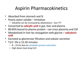 Aspirin Pharmacokinetics
• Absorbed from stomach and SI
• Poorly water soluble – limitation
– Solubility can be increased by alkalizations – but ???
• Converted to salicylic acid in gut, liver and plasma
• 80-85% bound to plasma protein - can cross placenta and CSF
• Metabolized in liver by conjugation with glycine – salicyluric
acid
• Excreted as glomerular filtration and tubular secretion
• T1/2 life is 15-20 minutes
– 8 – 12 Hrs due to metabolic process saturation
– High doses have long t1/2
 