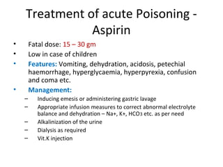Treatment of acute Poisoning -
Aspirin
• Fatal dose: 15 – 30 gm
• Low in case of children
• Features: Vomiting, dehydration, acidosis, petechial
haemorrhage, hyperglycaemia, hyperpyrexia, confusion
and coma etc.
• Management:
– Inducing emesis or administering gastric lavage
– Appropriate infusion measures to correct abnormal electrolyte
balance and dehydration – Na+, K+, HCO3 etc. as per need
– Alkalinization of the urine
– Dialysis as required
– Vit.K injection
 