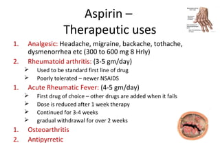 Aspirin –
Therapeutic uses
1. Analgesic: Headache, migraine, backache, tothache,
dysmenorrhea etc (300 to 600 mg 8 Hrly)
2. Rheumatoid arthritis: (3-5 gm/day)
 Used to be standard first line of drug
 Poorly tolerated – newer NSAIDS
1. Acute Rheumatic Fever: (4-5 gm/day)
 First drug of choice – other drugs are added when it fails
 Dose is reduced after 1 week therapy
 Continued for 3-4 weeks
 gradual withdrawal for over 2 weeks
1. Osteoarthritis
2. Antipyrretic
 