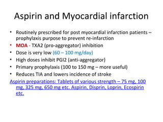 Aspirin and Myocardial infarction
• Routinely prescribed for post myocardial infarction patients –
prophylaxis purpose to prevent re-infarction
• MOA - TXA2 (pro-aggregator) inhibition
• Dose is very low (60 – 100 mg/day)
• High doses inhibit PGI2 (anti-aggregator)
• Primary prophylaxis (100 to 150 mg – more useful)
• Reduces TIA and lowers incidence of stroke
Aspirin preparations: Tablets of various strength – 75 mg, 100
mg, 325 mg, 650 mg etc. Aspirin, Disprin, Loprin, Ecospirin
etc.
 