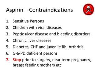 Aspirin – Contraindications
1. Sensitive Persons
2. Children with viral diseases
3. Peptic ulcer disease and bleeding disorders
4. Chronic liver diseases
5. Diabetes, CHF and juvenile Rh. Arthritis
6. G-6-PD deficient persons
7. Stop prior to surgery, near term pregnancy,
breast feeding mothers etc
 