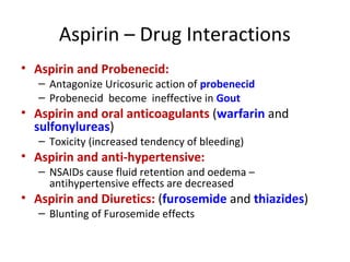 Aspirin – Drug Interactions
• Aspirin and Probenecid:
– Antagonize Uricosuric action of probenecid
– Probenecid become ineffective in Gout
• Aspirin and oral anticoagulants (warfarin and
sulfonylureas)
– Toxicity (increased tendency of bleeding)
• Aspirin and anti-hypertensive:
– NSAIDs cause fluid retention and oedema –
antihypertensive effects are decreased
• Aspirin and Diuretics: (furosemide and thiazides)
– Blunting of Furosemide effects
 