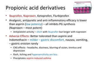 Propionic acid derivatives
• Ibuprofen, Naproxen, Ketoprofen, Flurbiprofen
• Analgesic, antipyretic and anti-inflammatory efficacy is lower
than aspirin (low potency) – all inhibits PG synthesis
(Naproxen – most potent)
– Antiplatelet activity – short with Ibuprofen but longer with naproxen
• Adverse Effects: Better tolerated than aspirin and
Indomethacin – milder – gastric discomfort, nausea, vomiting,
– gastric erosion rarely
– CNS effects - headache, dizziness, blurring of vision, tinnitus and
depression
– Rash, itching and hypersensitivity are less
– Precipitates aspirin induced asthma
 