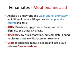 Fenamates - Mephenamic acid
• Analgesic, antipyretic and weak anti-inflammatory –
inhibition of certain PG synthesis – peripheral +
central analgesic
• ADRs: Diarrhoea, epigastric distress, skin rash,
dizziness and other CNS ADRs
• Kinetics: Slow oral absorption, but complete, bound
to plasma protein – displacement reactions
• Uses: as analgesic in muscle, joint and soft tissue
pain ---- Dysmenorrhoea
 