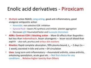 Enolic acid derivatives - Piroxicam
• Multiple action NSAID, Long acting, good anti-inflammatory, good
analgesic-antipyretic action
– Reversible, non-selective COX inhibition
– Synovial fluid – lowers PG synthesis and inhibits platelet aggregation
– Decreases IgM rheumatoid factor and leucocyte chemotaxis
• ADRs: Contrast COX-1 blocking action - More GI effects than Ibuprofen -
but less than Indomethacin, lesser ulcerogenic – lesser occult blood than
aspirin - also rash, pruritus and serious skin reactions
• Kinetics: Rapid complete absorption, 99% plasma bound, t1/2 – 2 days (ss –
1 week); excreted in bile and urine – EH circulation
• Uses: Long term anti-inflammatory – rheumatoid arthritis, osteo-arthritis,
ankylosing spondylosis, acute gout etc. – Not first choice for any
conditions … Relative higher toxicity than Others
 