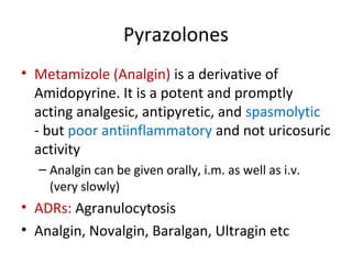 Pyrazolones
• Metamizole (Analgin) is a derivative of
Amidopyrine. It is a potent and promptly
acting analgesic, antipyretic, and spasmolytic
- but poor antiinflammatory and not uricosuric
activity
– Analgin can be given orally, i.m. as well as i.v.
(very slowly)
• ADRs: Agranulocytosis
• Analgin, Novalgin, Baralgan, Ultragin etc
 