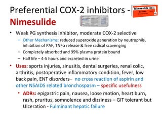 Preferential COX-2 inhibitors -
Nimesulide
• Weak PG synthesis inhibitor, moderate COX-2 selective
– Other Mechanisms: reduced superoxide generation by neutrophils,
inhibition of PAF, TNFα release & free radical scavenging
– Completely absorbed and 99% plasma protein bound
– Half life – 4-5 hours and excreted in urine
• Uses: sports injuries, sinusitis, dental surgeries, renal colic,
arthritis, postoperative inflammatory condition, fever, low
back pain, ENT disorders– no cross reaction of aspirin and
other NSAIDS related bronchospasm – specific usefulness
• ADRs: epigastric pain, nausea, loose motion, heart burn,
rash, pruritus, somnolence and dizziness – GIT tolerant but
Ulceration - Fulminant hepatic failure
 