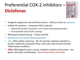 Preferential COX-2 inhibitors –
Diclofenac
• Analgesic-antipyrretic and antiinflammatory – efficacy similar to naproxen
• Inhibits PG synthesis – somewhat COX-2 selective
– Reduced Neutrophil chemotaxis and reduced superoxide generation
– No antiplatelet action (COX-1 sparing)
• 99% plasma protein boung – 2 hours half-life
• Good tissue and synovial fluid penetration
• Uses: Most widely used drug – RA, OA, Bursitis, ankylosin spondi;it is,
bursitis, toothache, dysmenorrhoea, renal colic, post trauma and post
inflammatory conditions
• ADRs: Mild epigastric pain, nausea, headache, dizziness and rashes – less
gastric ulceration and bleeding - Risk of heart attack and stroke
 