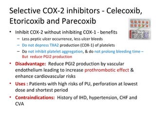 Selective COX-2 inhibitors - Celecoxib,
Etoricoxib and Parecoxib
• Inhibit COX-2 without inhibiting COX-1 - benefits
– Less peptic ulcer occurrence, less ulcer bleeds
– Do not depress TXA2 production (COX-1) of platelets
– Do not inhibit platelet aggregation, & do not prolong bleeding time –
But reduce PGI2 production
• Disadvantage: Reduce PGI2 production by vascular
endothelium leading to increase prothrombotic effect &
enhance cardiovascular risks
• Uses : Patients with high risks of PU, perforation at lowest
dose and shortest period
• Contraindications: History of IHD, hypertension, CHF and
CVA
 