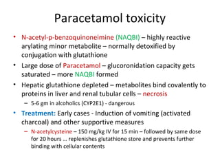 Paracetamol toxicity
• N-acetyl-p-benzoquinoneimine (NAQBI) – highly reactive
arylating minor metabolite – normally detoxified by
conjugation with glutathione
• Large dose of Paracetamol – glucoronidation capacity gets
saturated – more NAQBI formed
• Hepatic glutathione depleted – metabolites bind covalently to
proteins in liver and renal tubular cells – necrosis
– 5-6 gm in alcoholics (CYP2E1) - dangerous
• Treatment: Early cases - Induction of vomiting (activated
charcoal) and other supportive measures
– N-acetylcysteine – 150 mg/kg IV for 15 min – followed by same dose
for 20 hours … replenishes glutathione store and prevents further
binding with cellular contents
 