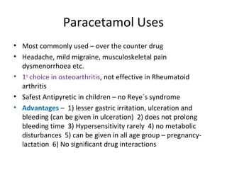 Paracetamol Uses
• Most commonly used – over the counter drug
• Headache, mild migraine, musculoskeletal pain
dysmenorrhoea etc.
• 1st
choice in osteoarthritis, not effective in Rheumatoid
arthritis
• Safest Antipyretic in children – no Reye`s syndrome
• Advantages – 1) lesser gastric irritation, ulceration and
bleeding (can be given in ulceration) 2) does not prolong
bleeding time 3) Hypersensitivity rarely 4) no metabolic
disturbances 5) can be given in all age group – pregnancy-
lactation 6) No significant drug interactions
 