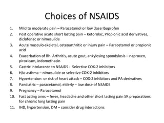 Choices of NSAIDS
1. Mild to moderate pain – Paracetamol or low dose Ibuprofen
2. Post operative acute short lasting pain – Ketorolac, Propionic acid derivatives,
diclofenac or nimesulide
3. Acute musculo-skeletal, osteoarthritic or injury pain – Paracetamol or propionic
acid
4. Exacerbation of Rh. Arthritis, acute gout, ankylosing spondylosis – naproxen,
piroxicam, indomethacin
5. Gastric intolarance to NSAIDS - Selective COX-2 inhibitors
6. H/o asthma – nimesulide or selective COX-2 inhibitors
7. Hypertension or risk of heart attack – COX-2 inhibitors and PA derivatives
8. Paediatric – paracetamol, elderly – low dose of NSAIDS
9. Pregnancy – Paracetamol
10. Fast acting ones – fever, headache and other short lasting pain SR preparations
for chronic long lasting pain
11. IHD, hypertension, DM – consider drug interactions
 