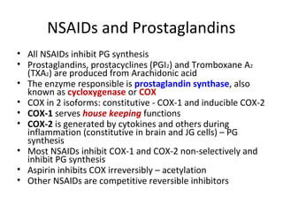 NSAIDs and Prostaglandins
• All NSAIDs inhibit PG synthesis
• Prostaglandins, prostacyclines (PGI2) and Tromboxane A2
(TXA2) are produced from Arachidonic acid
• The enzyme responsible is prostaglandin synthase, also
known as cycloxygenase or COX
• COX in 2 isoforms: constitutive - COX-1 and inducible COX-2
• COX-1 serves house keeping functions
• COX-2 is generated by cytokines and others during
inflammation (constitutive in brain and JG cells) – PG
synthesis
• Most NSAIDs inhibit COX-1 and COX-2 non-selectively and
inhibit PG synthesis
• Aspirin inhibits COX irreversibly – acetylation
• Other NSAIDs are competitive reversible inhibitors
 