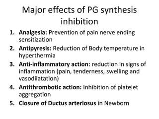 Major effects of PG synthesis
inhibition
1. Analgesia: Prevention of pain nerve ending
sensitization
2. Antipyresis: Reduction of Body temperature in
hyperthermia
3. Anti-inflammatory action: reduction in signs of
inflammation (pain, tenderness, swelling and
vasodilatation)
4. Antithrombotic action: Inhibition of platelet
aggregation
5. Closure of Ductus arteriosus in Newborn
 
