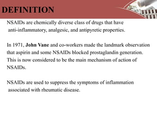 DEFINITION
NSAIDs are chemically diverse class of drugs that have
anti-inflammatory, analgesic, and antipyretic properties.
In 1971, John Vane and co-workers made the landmark observation
that aspirin and some NSAIDs blocked prostaglandin generation.
This is now considered to be the main mechanism of action of
NSAIDs.
NSAIDs are used to suppress the symptoms of inflammation
associated with rheumatic disease.
 