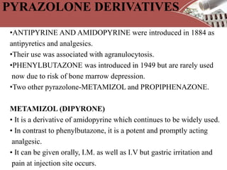 PYRAZOLONE DERIVATIVES
•ANTIPYRINE AND AMIDOPYRINE were introduced in 1884 as
antipyretics and analgesics.
•Their use was associated with agranulocytosis.
•PHENYLBUTAZONE was introduced in 1949 but are rarely used
now due to risk of bone marrow depression.
•Two other pyrazolone-METAMIZOL and PROPIPHENAZONE.
METAMIZOL (DIPYRONE)
• It is a derivative of amidopyrine which continues to be widely used.
• In contrast to phenylbutazone, it is a potent and promptly acting
analgesic.
• It can be given orally, I.M. as well as I.V but gastric irritation and
pain at injection site occurs.
 