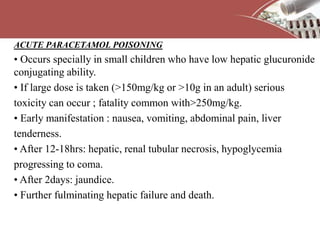 ACUTE PARACETAMOL POISONING
• Occurs specially in small children who have low hepatic glucuronide
conjugating ability.
• If large dose is taken (>150mg/kg or >10g in an adult) serious
toxicity can occur ; fatality common with>250mg/kg.
• Early manifestation : nausea, vomiting, abdominal pain, liver
tenderness.
• After 12-18hrs: hepatic, renal tubular necrosis, hypoglycemia
progressing to coma.
• After 2days: jaundice.
• Further fulminating hepatic failure and death.
 