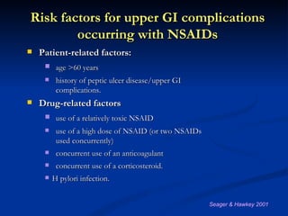 Risk factors for upper GI complications
        occurring with NSAIDs
   Patient-related factors:
      age >60 years
         history of peptic ulcer disease/upper GI
          complications.
   Drug-related factors
      use of a relatively toxic NSAID
         use of a high dose of NSAID (or two NSAIDs
          used concurrently)
         concurrent use of an anticoagulant
         concurrent use of a corticosteroid.
        H pylori infection.


                                                       Seager & Hawkey 2001
 