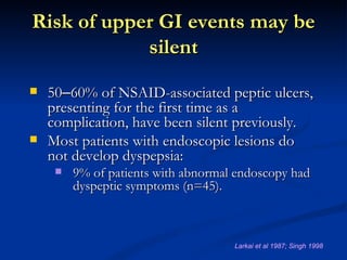 Risk of upper GI events may be
            silent
   50–60% of NSAID-associated peptic ulcers,
    presenting for the first time as a
    complication, have been silent previously.
   Most patients with endoscopic lesions do
    not develop dyspepsia:
        9% of patients with abnormal endoscopy had
         dyspeptic symptoms (n=45).



                                     Larkai et al 1987; Singh 1998
 