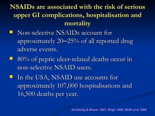NSAIDs are associated with the risk of serious
 upper GI complications, hospitalisation and
                   mortality
 Non-selective NSAIDs account for
  approximately 20–25% of all reported drug
  adverse events.
 80% of peptic ulcer-related deaths occur in
  non-selective NSAID users.
 In the USA, NSAID use accounts for
  approximately 107,000 hospitalisations and
  16,500 deaths per year.

                    Armstrong & Blower 1987; Singh 1998; Wolfe et al 1999
 
