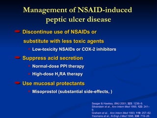 Management of NSAID-induced
     peptic ulcer disease
Discontinue use of NSAIDs or
substitute with less toxic agents
  q   Low-toxicity NSAIDs or COX-2 inhibitors

Suppress acid secretion
  q   Normal-dose PPI therapy
  q   High-dose H2RA therapy

Use mucosal protectants
  q   Misoprostol (substantial side-effects, )

                                   Seager & Hawkey, BMJ 2001; 323: 1236–9.
                                   Silverstein et al., Ann Intern Med 1995; 123: 241–
                                   9.
                                   Graham et al., Ann Intern Med 1993; 119: 257–62.
                                   Yeomans et al., N Engl J Med 1998; 338: 719–26.
 