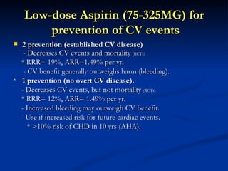 Low-dose Aspirin )75-325MG( for
         prevention of CV events
   2 prevention )established CV disease(
     - Decreases CV events and mortality (RCTs)
    * RRR= 19%, ARR=1.49% per yr.
     - CV benefit generally outweighs harm (bleeding).
•   1 prevention )no overt CV disease(.
    - Decreases CV events, but not mortality (RCTs)
    * RRR= 12%, ARR= 1.49% per yr.
    - Increased bleeding may outweigh CV benefit.
    - Use if increased risk for future cardiac events.
       * >10% risk of CHD in 10 yrs (AHA).
 