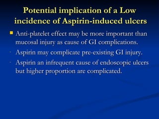 Potential implication of a Low
    incidence of Aspirin-induced ulcers
   Anti-platelet effect may be more important than
    mucosal injury as cause of GI complications.
-   Aspirin may complicate pre-existing GI injury.
-   Aspirin an infrequent cause of endoscopic ulcers
    but higher proportion are complicated.
 