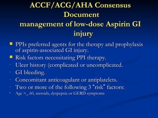 ACCF/ACG/AHA Consensus
                Document
      management of low-dose Aspirin GI
                    injury
   PPIs preferred agents for the therapy and prophylaxis
    of aspirin-associated GI injury.
   Risk factors necessitating PPI therapy.
-   Ulcer history (complicated or uncomplicated.
-   GI bleeding.
-   Concomitant anticoagulant or antiplatelets.
-   Two or more of the following 3 “risk” factors:
•   Age >_ 60, steroids, dyspepsia or GERD symptoms
 