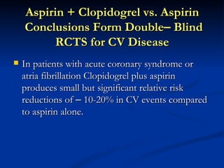 Aspirin + Clopidogrel vs. Aspirin
    Conclusions Form Double– Blind
          RCTS for CV Disease
   In patients with acute coronary syndrome or
    atria fibrillation Clopidogrel plus aspirin
    produces small but significant relative risk
    reductions of – 10-20% in CV events compared
    to aspirin alone.
 