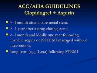 ACC/AHA GUIDELINES
          Clopidogrel + Aspirin
   >- 1month after a bare metal stent.
   >- 1 year after a drug-eluting stent.
   >- 1month and ideally one year following
    unstable angina or NSTEMI managed without
    intervention.
   Long-term (e.g., 1year) following STEMI
 